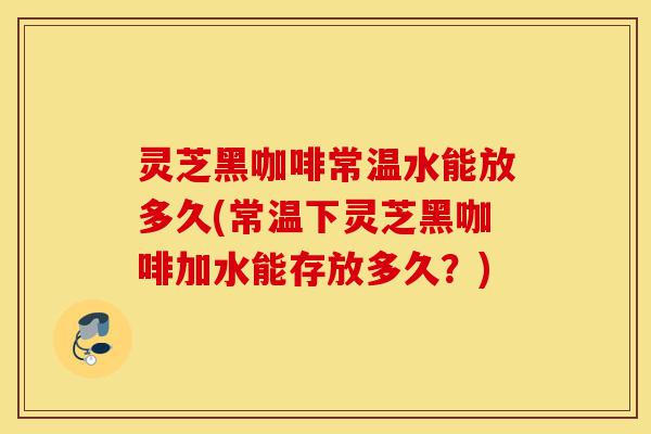 灵芝黑咖啡常温水能放多久(常温下灵芝黑咖啡加水能存放多久?)-第1张图片-灵芝之家 灵芝黑咖啡常温水能放多久(常温下灵芝黑咖啡加水能存放多久?)-第1张图片-灵芝之家