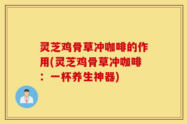 灵芝鸡骨草冲咖啡的作用(灵芝鸡骨草冲咖啡:一杯养生神器)-第1张图片-灵芝之家 灵芝鸡骨草冲咖啡的作用(灵芝鸡骨草冲咖啡:一杯养生神器)-第1张图片-灵芝之家