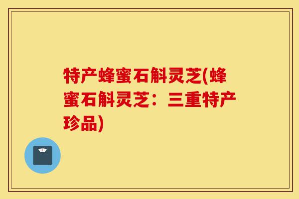 特产蜂蜜石斛灵芝(蜂蜜石斛灵芝:三重特产珍品)-第1张图片-灵芝之家 特产蜂蜜石斛灵芝(蜂蜜石斛灵芝:三重特产珍品)-第1张图片-灵芝之家