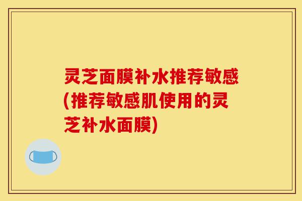 灵芝面膜补水推荐敏感(推荐敏感肌使用的灵芝补水面膜)-第1张图片-灵芝之家 灵芝面膜补水推荐敏感(推荐敏感肌使用的灵芝补水面膜)-第1张图片-灵芝之家
