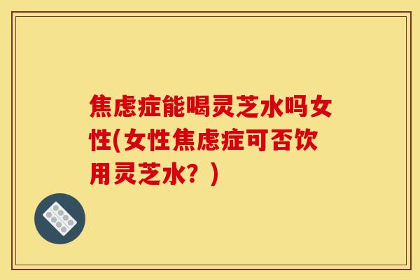 焦虑症能喝灵芝水吗女性(女性焦虑症可否饮用灵芝水?)-第1张图片-灵芝之家 焦虑症能喝灵芝水吗女性(女性焦虑症可否饮用灵芝水?)-第1张图片-灵芝之家