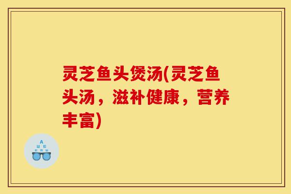 灵芝鱼头煲汤(灵芝鱼头汤，滋补健康，营养丰富)-第1张图片-灵芝之家