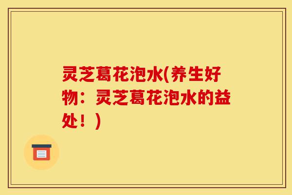灵芝葛花泡水(养生好物:灵芝葛花泡水的益处!)-第1张图片-灵芝之家 灵芝葛花泡水(养生好物:灵芝葛花泡水的益处!)-第1张图片-灵芝之家