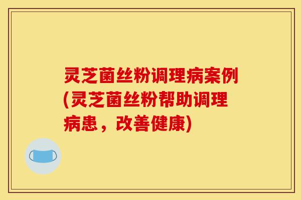 灵芝菌丝粉调理病案例(灵芝菌丝粉帮助调理病患,改善健康)-第1张图片-灵芝之家 灵芝菌丝粉调理病案例(灵芝菌丝粉帮助调理病患,改善健康)-第1张图片-灵芝之家