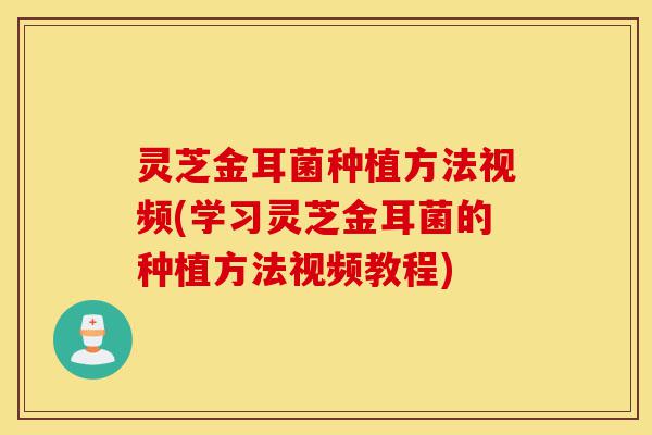 灵芝金耳菌种植方法视频(学习灵芝金耳菌的种植方法视频教程)-第1张图片-灵芝之家