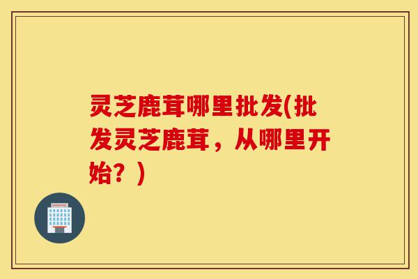 灵芝鹿茸哪里批发(批发灵芝鹿茸,从哪里开始?)-第1张图片-灵芝之家 灵芝鹿茸哪里批发(批发灵芝鹿茸,从哪里开始?)-第1张图片-灵芝之家