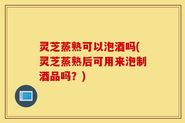 灵芝蒸熟可以泡酒吗(灵芝蒸熟后可用来泡制酒品吗?)-第1张图片-灵芝之家 灵芝蒸熟可以泡酒吗(灵芝蒸熟后可用来泡制酒品吗?)-第1张图片-灵芝之家