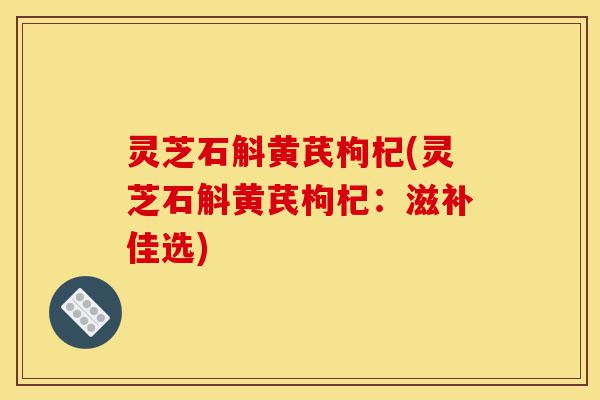 灵芝石斛黄芪枸杞(灵芝石斛黄芪枸杞:滋补佳选)-第1张图片-灵芝之家 灵芝石斛黄芪枸杞(灵芝石斛黄芪枸杞:滋补佳选)-第1张图片-灵芝之家