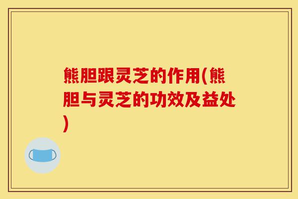 熊胆跟灵芝的作用(熊胆与灵芝的功效及益处)-第1张图片-灵芝之家 熊胆跟灵芝的作用(熊胆与灵芝的功效及益处)-第1张图片-灵芝之家