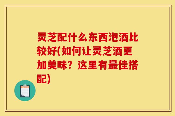 灵芝配什么东西泡酒比较好(如何让灵芝酒更加美味？这里有最佳搭配)-第1张图片-灵芝之家