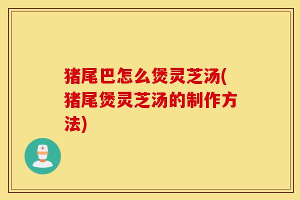 猪尾巴怎么煲灵芝汤(猪尾煲灵芝汤的制作方法)-第1张图片-灵芝之家 猪尾巴怎么煲灵芝汤(猪尾煲灵芝汤的制作方法)-第1张图片-灵芝之家
