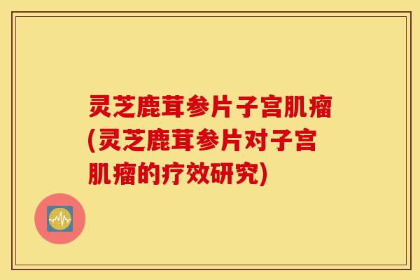 灵芝鹿茸参片子宫肌瘤(灵芝鹿茸参片对子宫肌瘤的疗效研究)-第1张图片-灵芝之家 灵芝鹿茸参片子宫肌瘤(灵芝鹿茸参片对子宫肌瘤的疗效研究)-第1张图片-灵芝之家