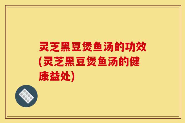 灵芝黑豆煲鱼汤的功效(灵芝黑豆煲鱼汤的健康益处)-第1张图片-灵芝之家 灵芝黑豆煲鱼汤的功效(灵芝黑豆煲鱼汤的健康益处)-第1张图片-灵芝之家