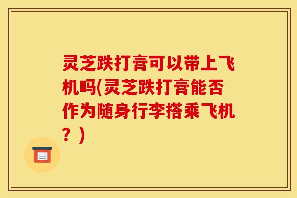 灵芝跌打膏可以带上飞机吗(灵芝跌打膏能否作为随身行李搭乘飞机?)-第1张图片-灵芝之家 灵芝跌打膏可以带上飞机吗(灵芝跌打膏能否作为随身行李搭乘飞机?)-第1张图片-灵芝之家