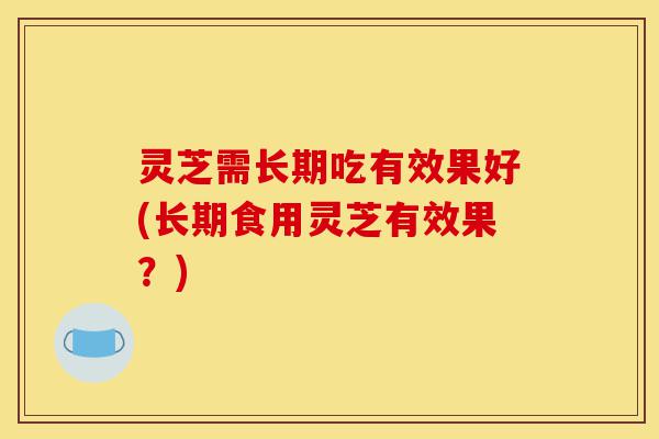 灵芝需长期吃有效果好(长期食用灵芝有效果?)-第1张图片-灵芝之家 灵芝需长期吃有效果好(长期食用灵芝有效果?)-第1张图片-灵芝之家