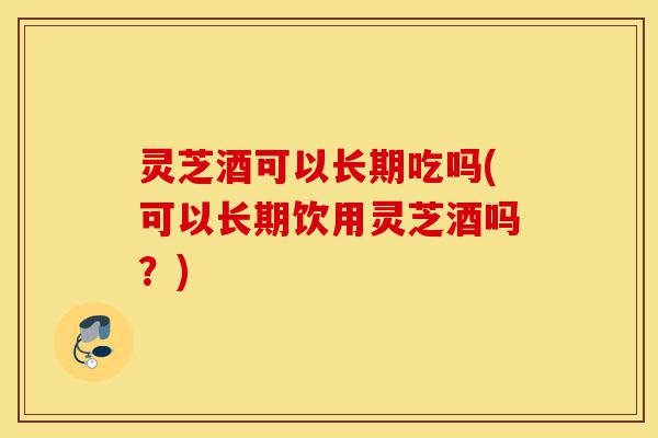 灵芝酒可以长期吃吗(可以长期饮用灵芝酒吗?)-第1张图片-灵芝之家 灵芝酒可以长期吃吗(可以长期饮用灵芝酒吗?)-第1张图片-灵芝之家