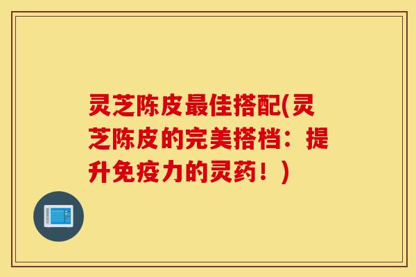灵芝陈皮最佳搭配(灵芝陈皮的完美搭档：提升免疫力的灵药！)-第1张图片-灵芝之家