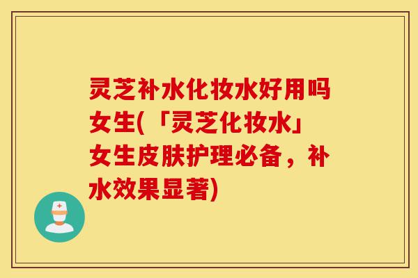 灵芝补水化妆水好用吗女生(「灵芝化妆水」女生皮肤护理必备,补水效果显著)-第1张图片-灵芝之家 灵芝补水化妆水好用吗女生(「灵芝化妆水」女生皮肤护理必备,补水效果显著)-第1张图片-灵芝之家