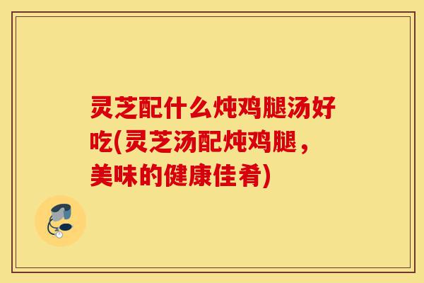 灵芝配什么炖鸡腿汤好吃(灵芝汤配炖鸡腿,美味的健康佳肴)-第1张图片-灵芝之家 灵芝配什么炖鸡腿汤好吃(灵芝汤配炖鸡腿,美味的健康佳肴)-第1张图片-灵芝之家