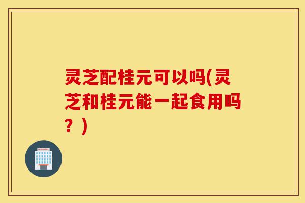 灵芝配桂元可以吗(灵芝和桂元能一起食用吗?)-第1张图片-灵芝之家 灵芝配桂元可以吗(灵芝和桂元能一起食用吗?)-第1张图片-灵芝之家