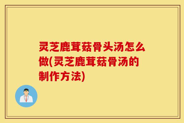 灵芝鹿茸菇骨头汤怎么做(灵芝鹿茸菇骨汤的制作方法)-第1张图片-灵芝之家 灵芝鹿茸菇骨头汤怎么做(灵芝鹿茸菇骨汤的制作方法)-第1张图片-灵芝之家