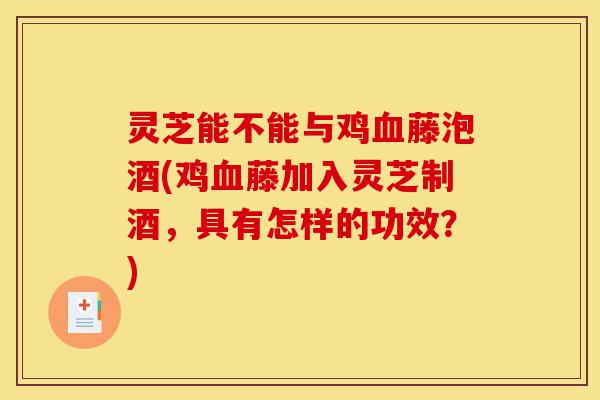 灵芝能不能与鸡血藤泡酒(鸡血藤加入灵芝制酒，具有怎样的功效？)-第1张图片-灵芝之家
