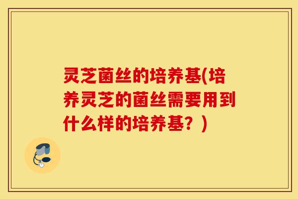 灵芝菌丝的培养基(培养灵芝的菌丝需要用到什么样的培养基？)-第1张图片-灵芝之家