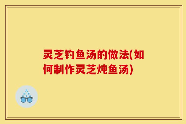 灵芝钓鱼汤的做法(如何制作灵芝炖鱼汤)-第1张图片-灵芝之家