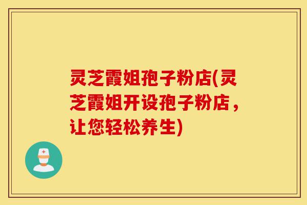 灵芝霞姐孢子粉店(灵芝霞姐开设孢子粉店，让您轻松养生)-第1张图片-灵芝之家