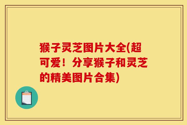 猴子灵芝图片大全(超可爱！分享猴子和灵芝的精美图片合集)-第1张图片-灵芝之家