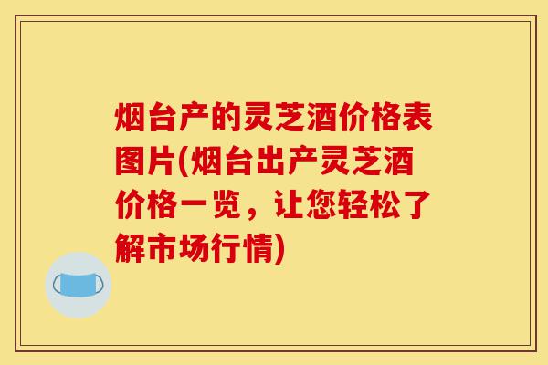 烟台产的灵芝酒价格表图片(烟台出产灵芝酒价格一览,让您轻松了解市场行情)-第1张图片-灵芝之家 烟台产的灵芝酒价格表图片(烟台出产灵芝酒价格一览,让您轻松了解市场行情)-第1张图片-灵芝之家