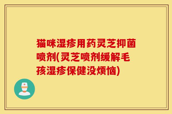 猫咪湿疹用药灵芝抑菌喷剂(灵芝喷剂缓解毛孩湿疹保健没烦恼)-第1张图片-灵芝之家 猫咪湿疹用药灵芝抑菌喷剂(灵芝喷剂缓解毛孩湿疹保健没烦恼)-第1张图片-灵芝之家