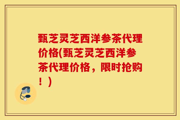 甄芝灵芝西洋参茶代理价格(甄芝灵芝西洋参茶代理价格，限时抢购！)-第1张图片-灵芝之家