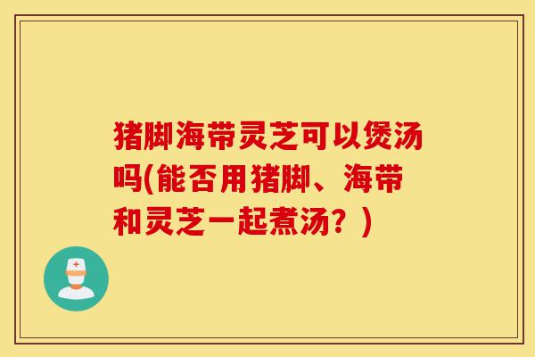 猪脚海带灵芝可以煲汤吗(能否用猪脚、海带和灵芝一起煮汤?)-第1张图片-灵芝之家 猪脚海带灵芝可以煲汤吗(能否用猪脚、海带和灵芝一起煮汤?)-第1张图片-灵芝之家