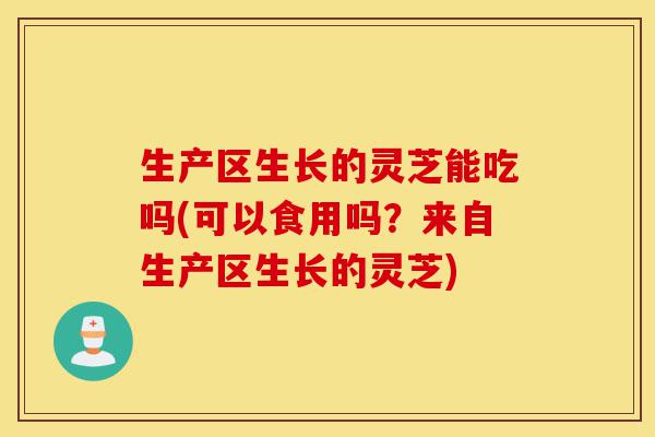 生产区生长的灵芝能吃吗(可以食用吗?来自生产区生长的灵芝)-第1张图片-灵芝之家 生产区生长的灵芝能吃吗(可以食用吗?来自生产区生长的灵芝)-第1张图片-灵芝之家