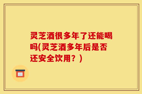灵芝酒很多年了还能喝吗(灵芝酒多年后是否还安全饮用?)-第1张图片-灵芝之家 灵芝酒很多年了还能喝吗(灵芝酒多年后是否还安全饮用?)-第1张图片-灵芝之家
