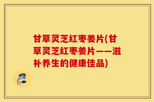 甘草灵芝红枣姜片(甘草灵芝红枣姜片——滋补养生的健康佳品)-第1张图片-灵芝之家 甘草灵芝红枣姜片(甘草灵芝红枣姜片——滋补养生的健康佳品)-第1张图片-灵芝之家