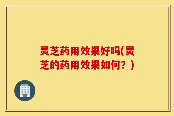 灵芝药用效果好吗(灵芝的药用效果如何？)-第1张图片-灵芝之家