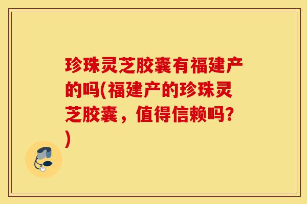 珍珠灵芝胶囊有福建产的吗(福建产的珍珠灵芝胶囊,值得信赖吗?)-第1张图片-灵芝之家 珍珠灵芝胶囊有福建产的吗(福建产的珍珠灵芝胶囊,值得信赖吗?)-第1张图片-灵芝之家