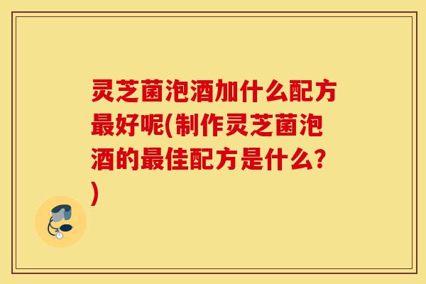 灵芝菌泡酒加什么配方最好呢(制作灵芝菌泡酒的最佳配方是什么?)-第1张图片-灵芝之家 灵芝菌泡酒加什么配方最好呢(制作灵芝菌泡酒的最佳配方是什么?)-第1张图片-灵芝之家