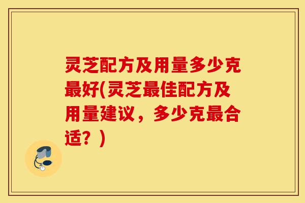 灵芝配方及用量多少克最好(灵芝最佳配方及用量建议,多少克最合适?)-第1张图片-灵芝之家 灵芝配方及用量多少克最好(灵芝最佳配方及用量建议,多少克最合适?)-第1张图片-灵芝之家