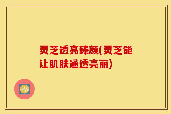 灵芝透亮臻颜(灵芝能让肌肤通透亮丽)-第1张图片-灵芝之家 灵芝透亮臻颜(灵芝能让肌肤通透亮丽)-第1张图片-灵芝之家