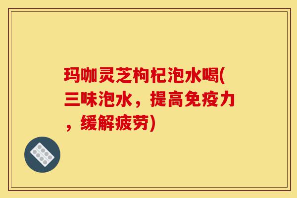 玛咖灵芝枸杞泡水喝(三味泡水，提高免疫力，缓解疲劳)-第1张图片-灵芝之家