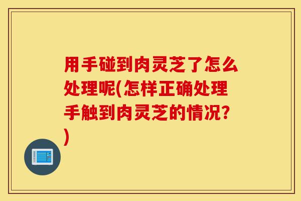 用手碰到肉灵芝了怎么处理呢(怎样正确处理手触到肉灵芝的情况？)-第1张图片-灵芝之家