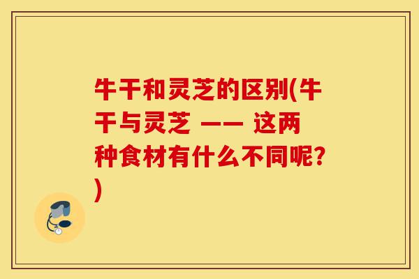 牛干和灵芝的区别(牛干与灵芝 —— 这两种食材有什么不同呢？)-第1张图片-灵芝之家