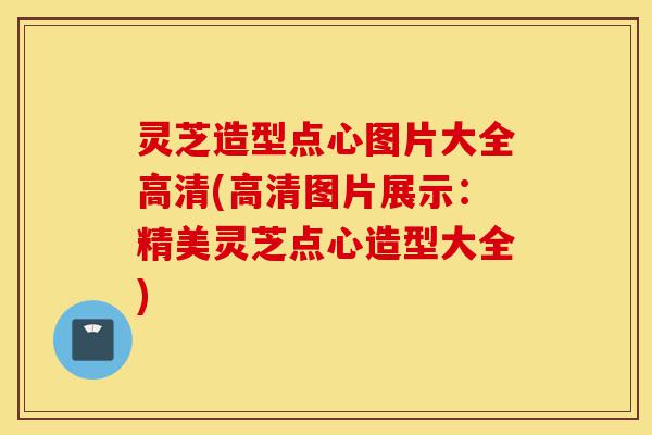 灵芝造型点心图片大全高清(高清图片展示：精美灵芝点心造型大全)-第1张图片-灵芝之家