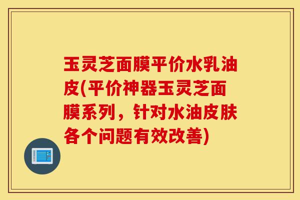 玉灵芝面膜平价水乳油皮(平价神器玉灵芝面膜系列,针对水油皮肤各个问题有效改善)-第1张图片-灵芝之家 玉灵芝面膜平价水乳油皮(平价神器玉灵芝面膜系列,针对水油皮肤各个问题有效改善)-第1张图片-灵芝之家