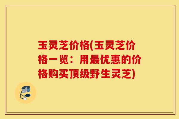 玉灵芝价格(玉灵芝价格一览:用最优惠的价格购买顶级野生灵芝)-第1张图片-灵芝之家 玉灵芝价格(玉灵芝价格一览:用最优惠的价格购买顶级野生灵芝)-第1张图片-灵芝之家