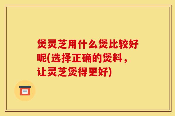 煲灵芝用什么煲比较好呢(选择正确的煲料，让灵芝煲得更好)-第1张图片-灵芝之家