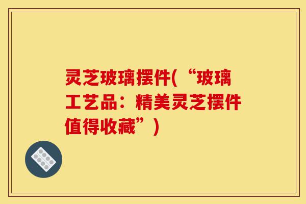 灵芝玻璃摆件(“玻璃工艺品：精美灵芝摆件值得收藏”)-第1张图片-灵芝之家